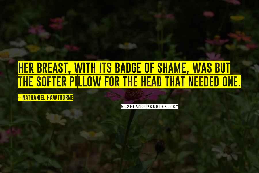 Nathaniel Hawthorne Quotes: Her breast, with its badge of shame, was but the softer pillow for the head that needed one.