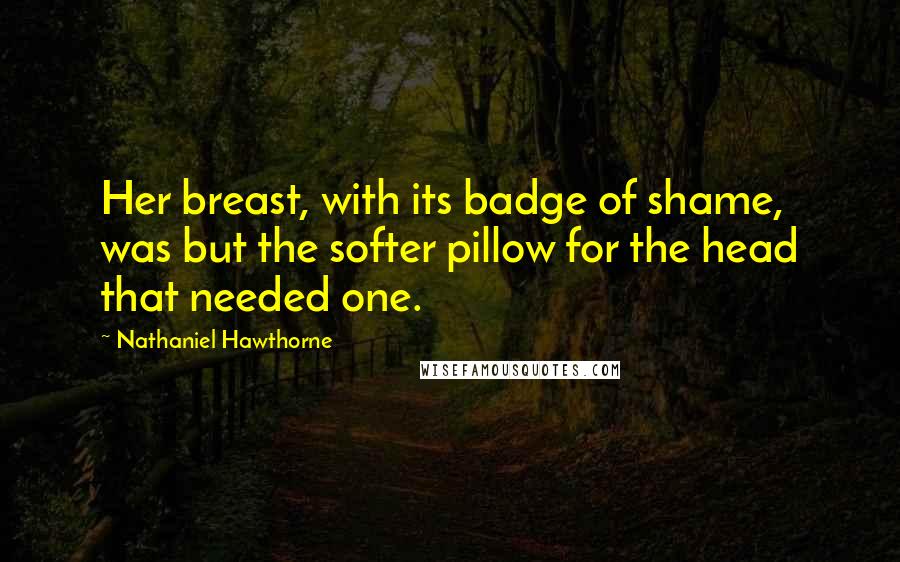 Nathaniel Hawthorne Quotes: Her breast, with its badge of shame, was but the softer pillow for the head that needed one.