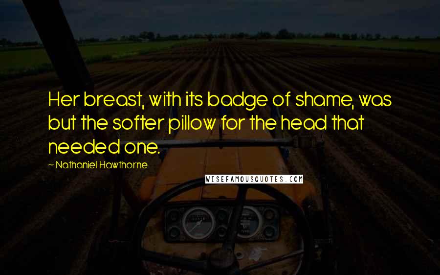 Nathaniel Hawthorne Quotes: Her breast, with its badge of shame, was but the softer pillow for the head that needed one.