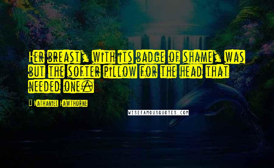 Nathaniel Hawthorne Quotes: Her breast, with its badge of shame, was but the softer pillow for the head that needed one.