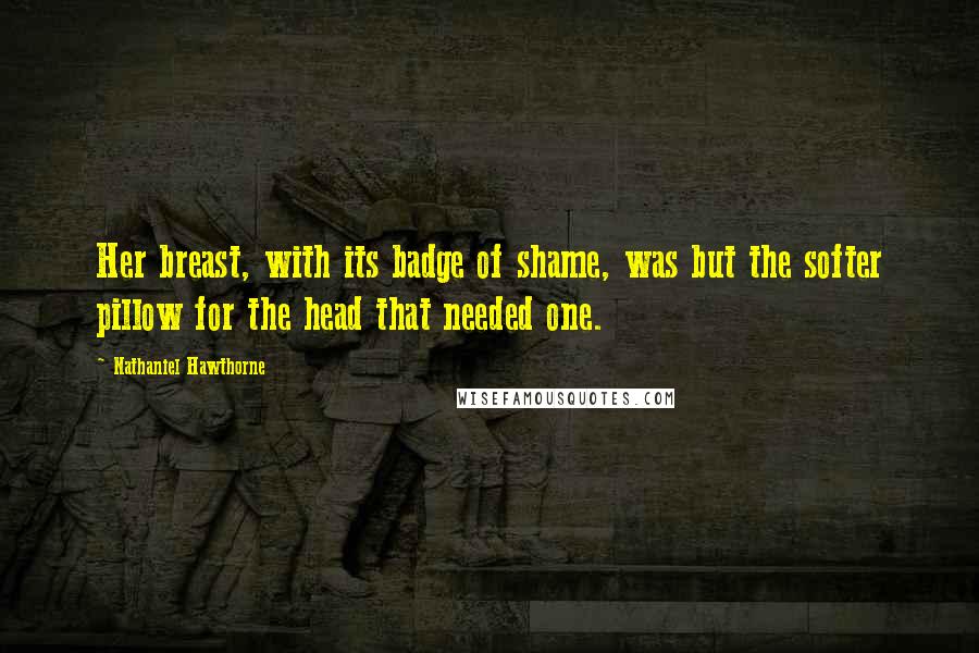 Nathaniel Hawthorne Quotes: Her breast, with its badge of shame, was but the softer pillow for the head that needed one.