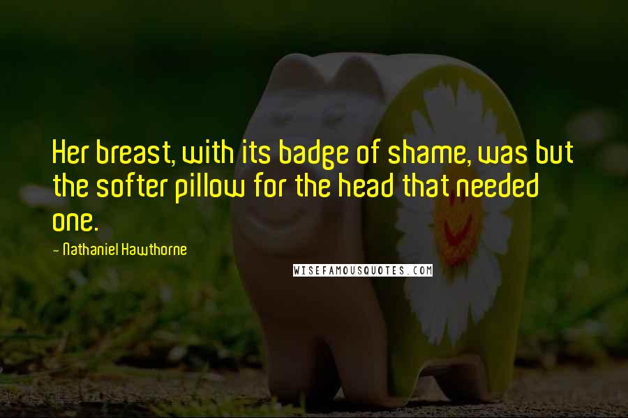 Nathaniel Hawthorne Quotes: Her breast, with its badge of shame, was but the softer pillow for the head that needed one.