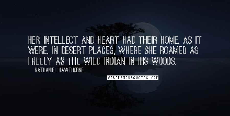 Nathaniel Hawthorne Quotes: Her intellect and heart had their home, as it were, in desert places, where she roamed as freely as the wild Indian in his woods.