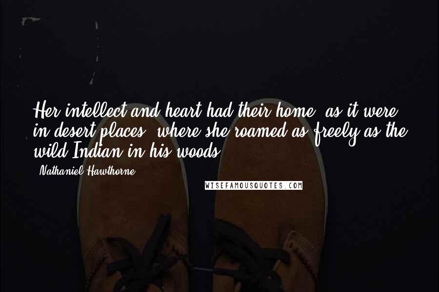 Nathaniel Hawthorne Quotes: Her intellect and heart had their home, as it were, in desert places, where she roamed as freely as the wild Indian in his woods.