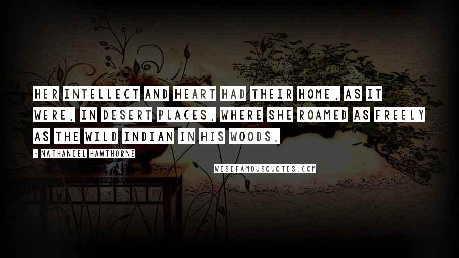 Nathaniel Hawthorne Quotes: Her intellect and heart had their home, as it were, in desert places, where she roamed as freely as the wild Indian in his woods.