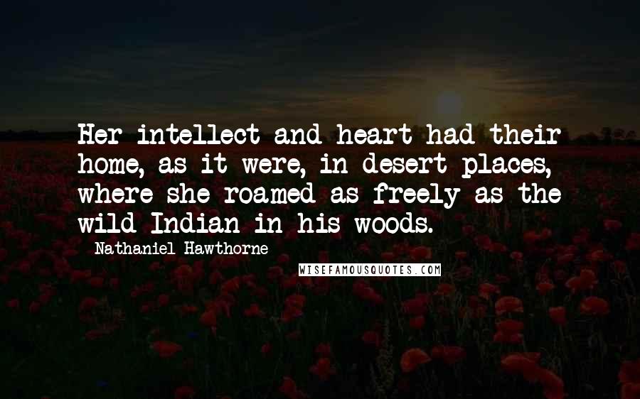 Nathaniel Hawthorne Quotes: Her intellect and heart had their home, as it were, in desert places, where she roamed as freely as the wild Indian in his woods.