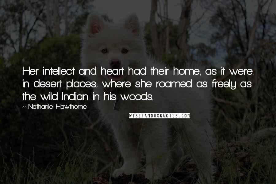 Nathaniel Hawthorne Quotes: Her intellect and heart had their home, as it were, in desert places, where she roamed as freely as the wild Indian in his woods.
