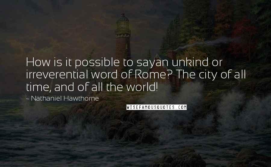 Nathaniel Hawthorne Quotes: How is it possible to sayan unkind or irreverential word of Rome? The city of all time, and of all the world!