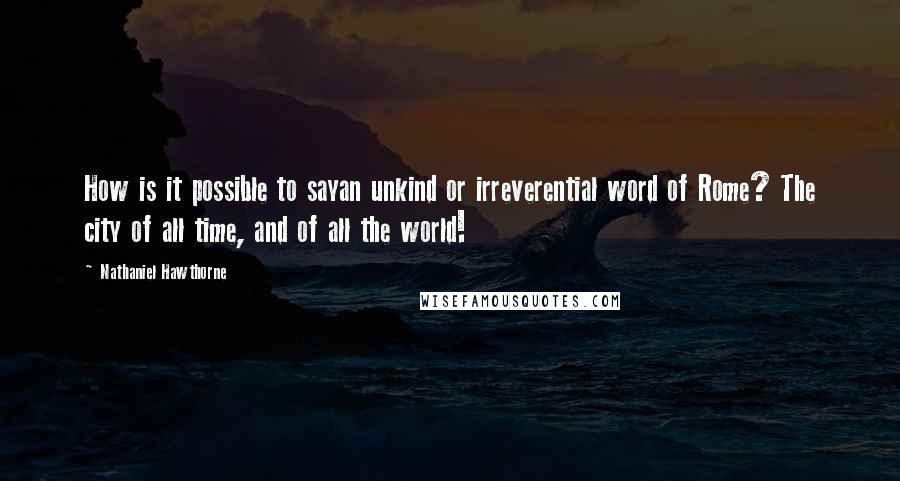 Nathaniel Hawthorne Quotes: How is it possible to sayan unkind or irreverential word of Rome? The city of all time, and of all the world!