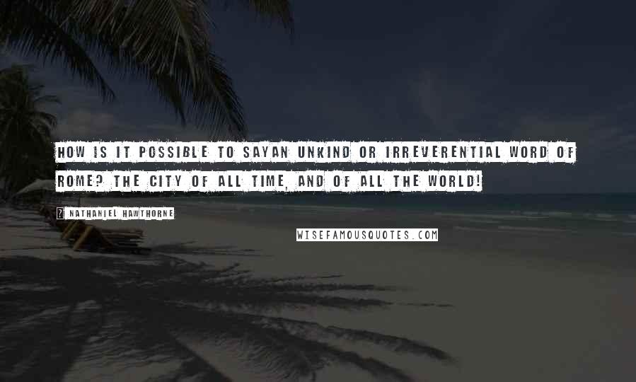 Nathaniel Hawthorne Quotes: How is it possible to sayan unkind or irreverential word of Rome? The city of all time, and of all the world!