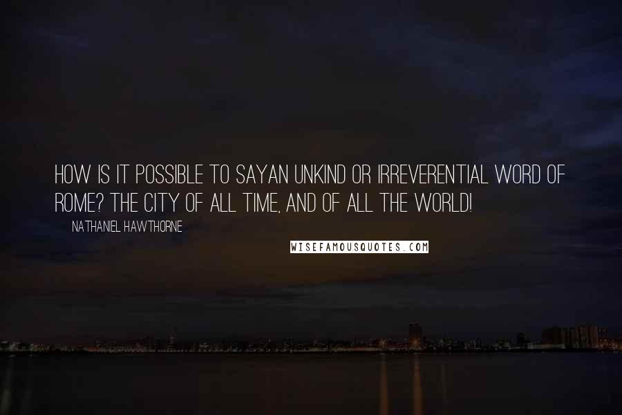 Nathaniel Hawthorne Quotes: How is it possible to sayan unkind or irreverential word of Rome? The city of all time, and of all the world!