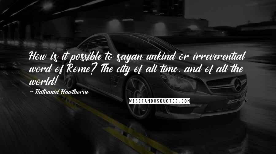 Nathaniel Hawthorne Quotes: How is it possible to sayan unkind or irreverential word of Rome? The city of all time, and of all the world!