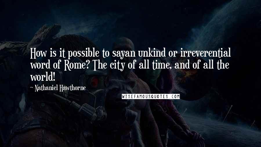 Nathaniel Hawthorne Quotes: How is it possible to sayan unkind or irreverential word of Rome? The city of all time, and of all the world!