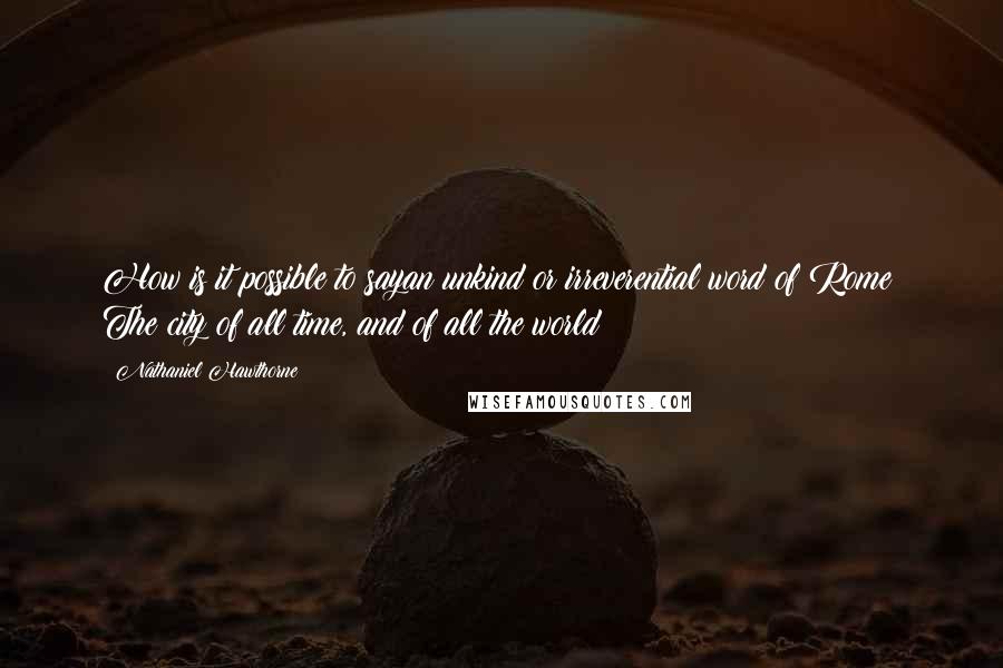 Nathaniel Hawthorne Quotes: How is it possible to sayan unkind or irreverential word of Rome? The city of all time, and of all the world!