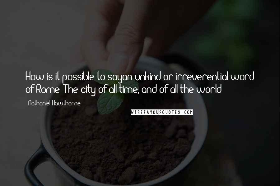 Nathaniel Hawthorne Quotes: How is it possible to sayan unkind or irreverential word of Rome? The city of all time, and of all the world!