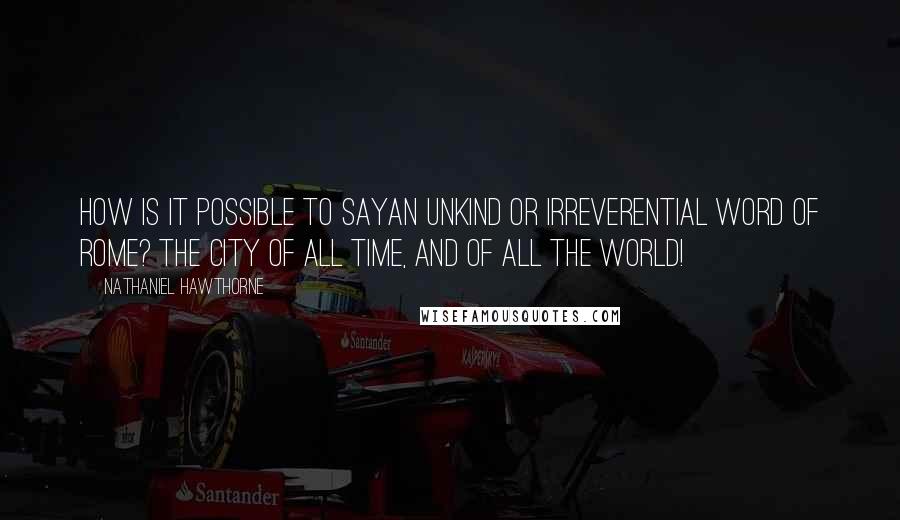 Nathaniel Hawthorne Quotes: How is it possible to sayan unkind or irreverential word of Rome? The city of all time, and of all the world!