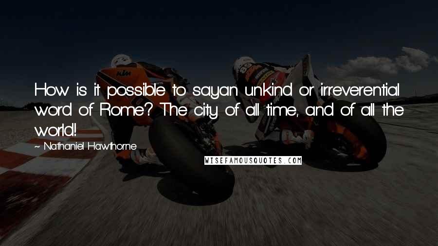 Nathaniel Hawthorne Quotes: How is it possible to sayan unkind or irreverential word of Rome? The city of all time, and of all the world!