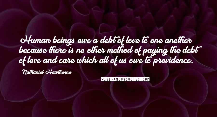 Nathaniel Hawthorne Quotes: Human beings owe a debt of love to one another because there is no other method of paying the debt of love and care which all of us owe to providence.