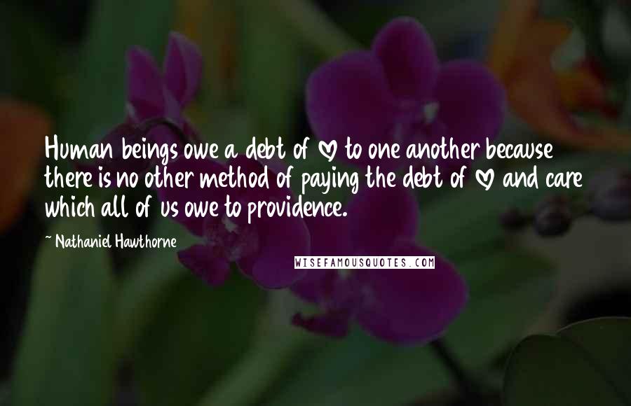 Nathaniel Hawthorne Quotes: Human beings owe a debt of love to one another because there is no other method of paying the debt of love and care which all of us owe to providence.