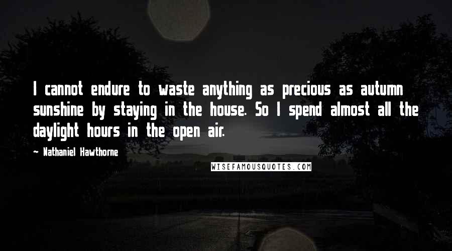 Nathaniel Hawthorne Quotes: I cannot endure to waste anything as precious as autumn sunshine by staying in the house. So I spend almost all the daylight hours in the open air.