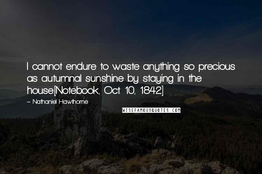 Nathaniel Hawthorne Quotes: I cannot endure to waste anything so precious as autumnal sunshine by staying in the house.[Notebook, Oct. 10, 1842]