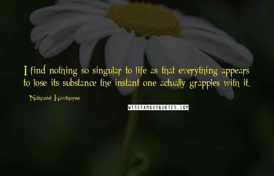 Nathaniel Hawthorne Quotes: I find nothing so singular to life as that everything appears to lose its substance the instant one actually grapples with it.