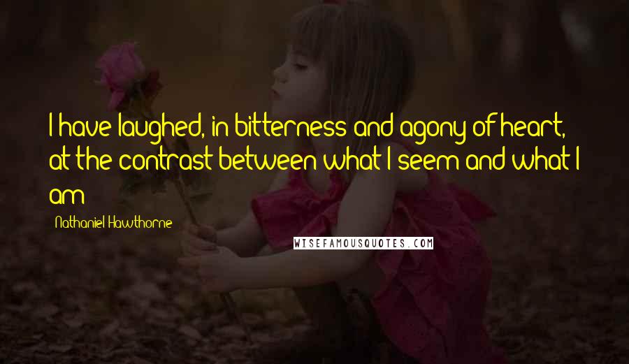 Nathaniel Hawthorne Quotes: I have laughed, in bitterness and agony of heart, at the contrast between what I seem and what I am!