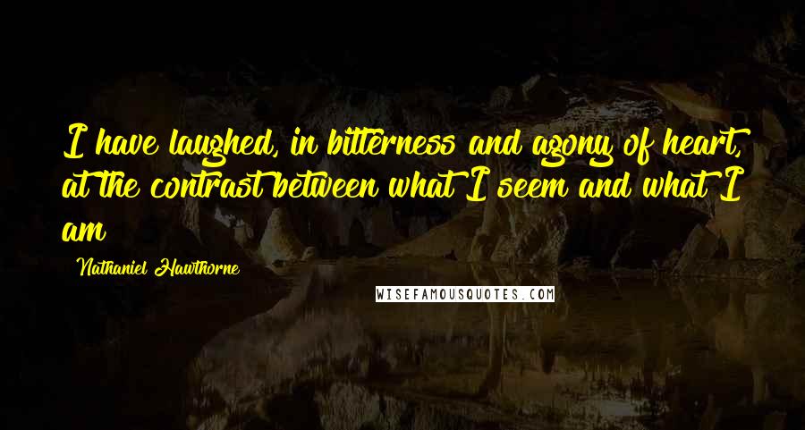 Nathaniel Hawthorne Quotes: I have laughed, in bitterness and agony of heart, at the contrast between what I seem and what I am!