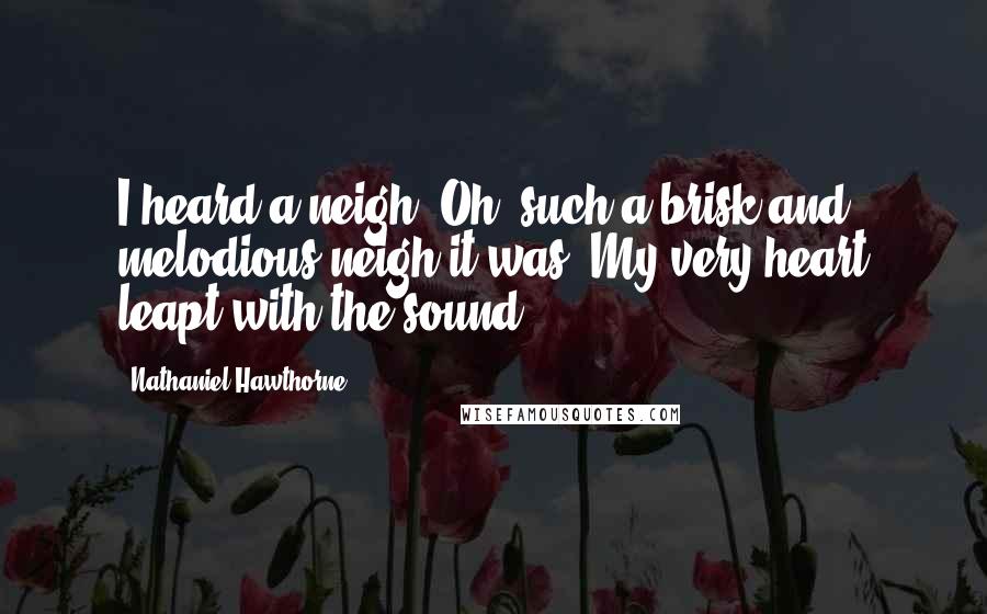 Nathaniel Hawthorne Quotes: I heard a neigh. Oh, such a brisk and melodious neigh it was. My very heart leapt with the sound.