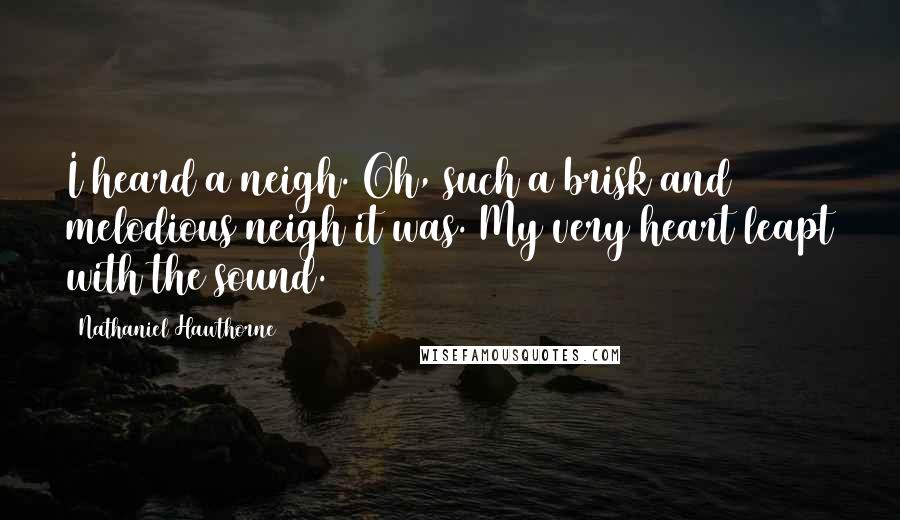 Nathaniel Hawthorne Quotes: I heard a neigh. Oh, such a brisk and melodious neigh it was. My very heart leapt with the sound.