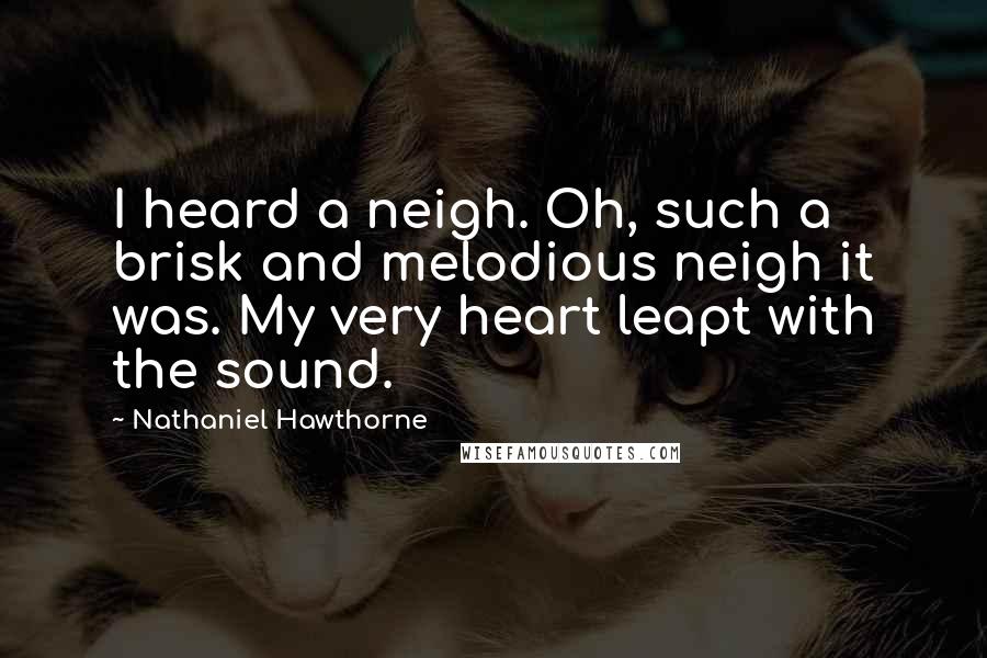 Nathaniel Hawthorne Quotes: I heard a neigh. Oh, such a brisk and melodious neigh it was. My very heart leapt with the sound.