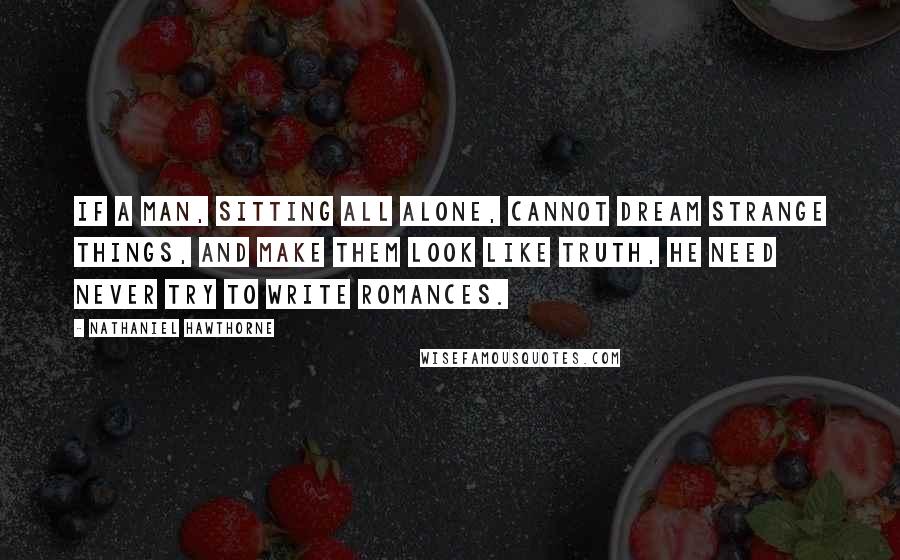 Nathaniel Hawthorne Quotes: If a man, sitting all alone, cannot dream strange things, and make them look like truth, he need never try to write romances.