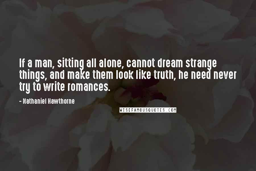 Nathaniel Hawthorne Quotes: If a man, sitting all alone, cannot dream strange things, and make them look like truth, he need never try to write romances.