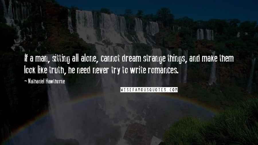 Nathaniel Hawthorne Quotes: If a man, sitting all alone, cannot dream strange things, and make them look like truth, he need never try to write romances.