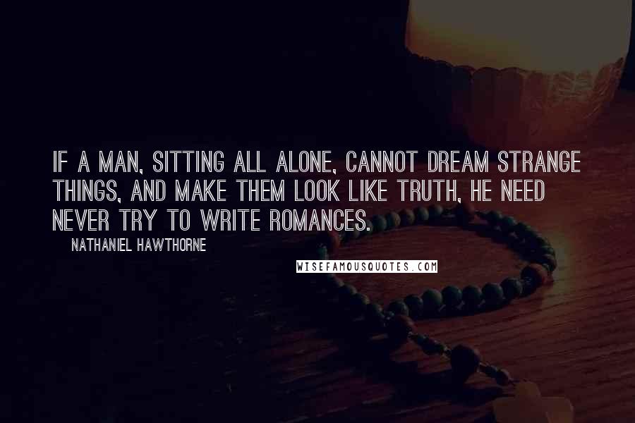 Nathaniel Hawthorne Quotes: If a man, sitting all alone, cannot dream strange things, and make them look like truth, he need never try to write romances.