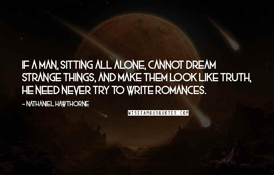 Nathaniel Hawthorne Quotes: If a man, sitting all alone, cannot dream strange things, and make them look like truth, he need never try to write romances.