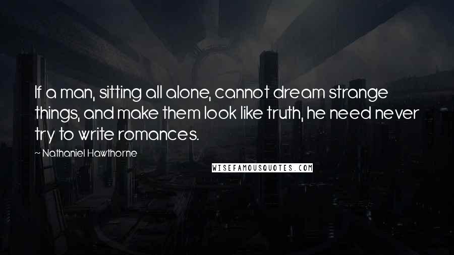 Nathaniel Hawthorne Quotes: If a man, sitting all alone, cannot dream strange things, and make them look like truth, he need never try to write romances.