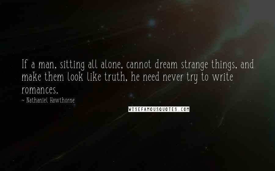 Nathaniel Hawthorne Quotes: If a man, sitting all alone, cannot dream strange things, and make them look like truth, he need never try to write romances.