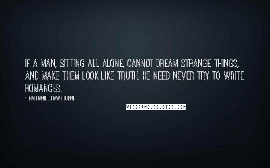 Nathaniel Hawthorne Quotes: If a man, sitting all alone, cannot dream strange things, and make them look like truth, he need never try to write romances.