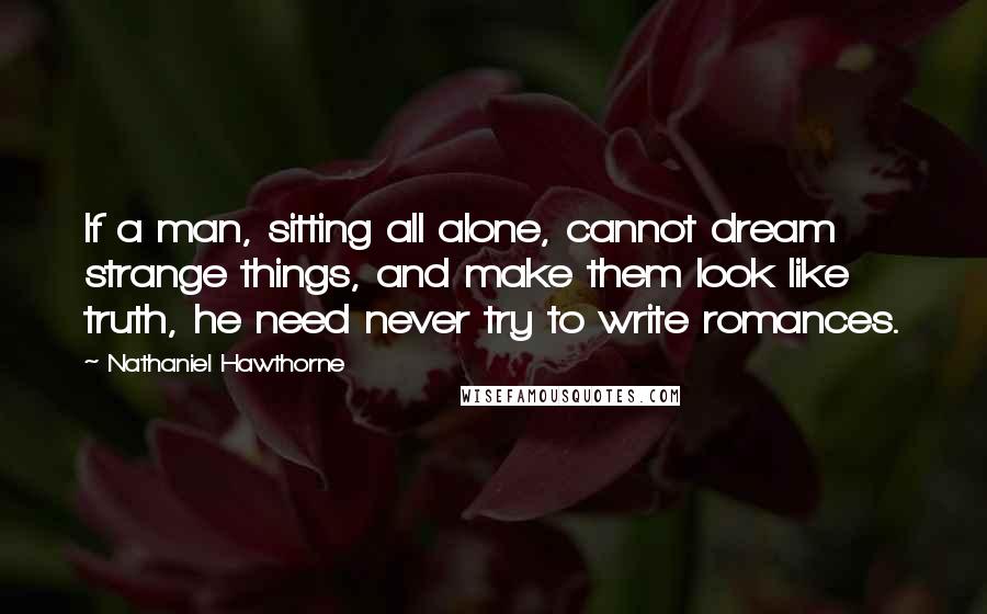 Nathaniel Hawthorne Quotes: If a man, sitting all alone, cannot dream strange things, and make them look like truth, he need never try to write romances.
