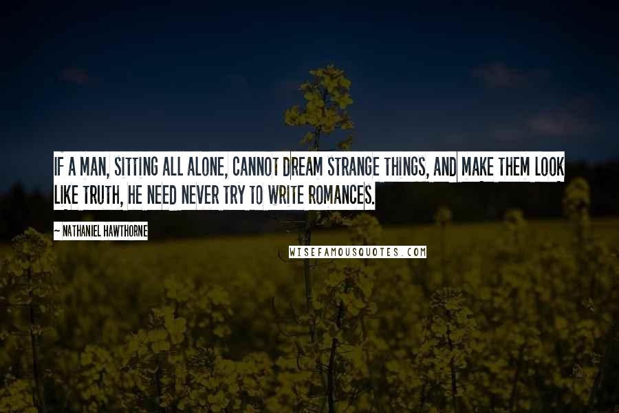 Nathaniel Hawthorne Quotes: If a man, sitting all alone, cannot dream strange things, and make them look like truth, he need never try to write romances.