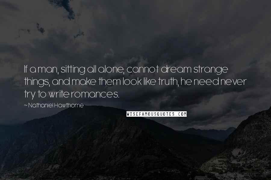 Nathaniel Hawthorne Quotes: If a man, sitting all alone, cannot dream strange things, and make them look like truth, he need never try to write romances.