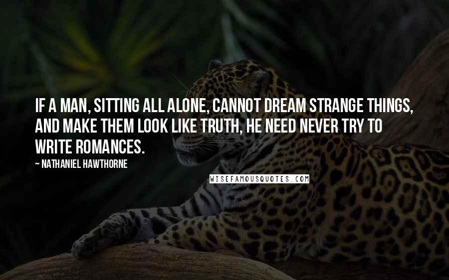 Nathaniel Hawthorne Quotes: If a man, sitting all alone, cannot dream strange things, and make them look like truth, he need never try to write romances.