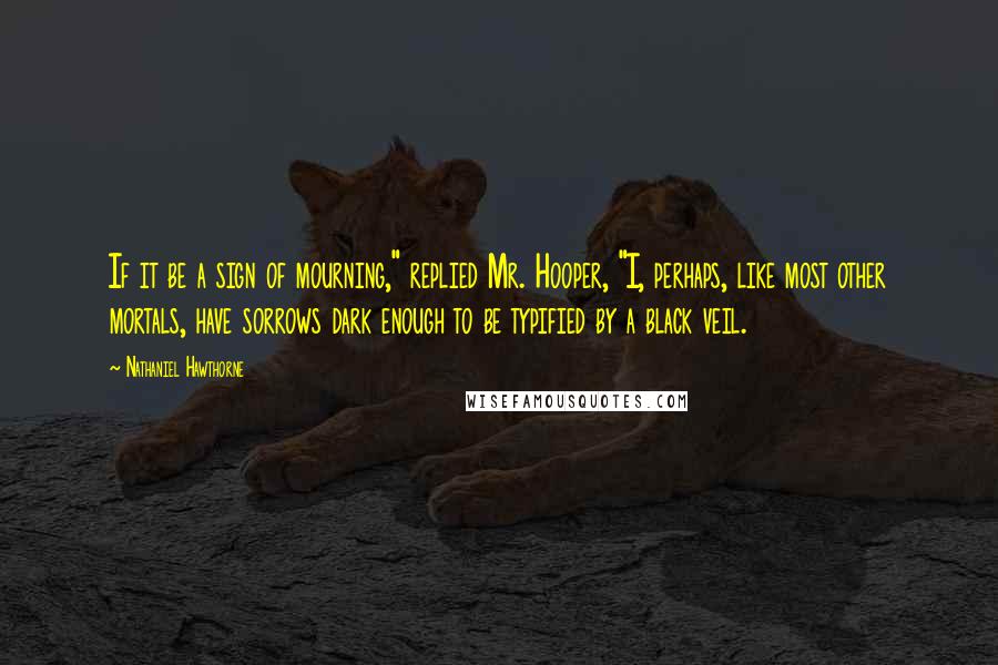 Nathaniel Hawthorne Quotes: If it be a sign of mourning," replied Mr. Hooper, "I, perhaps, like most other mortals, have sorrows dark enough to be typified by a black veil.