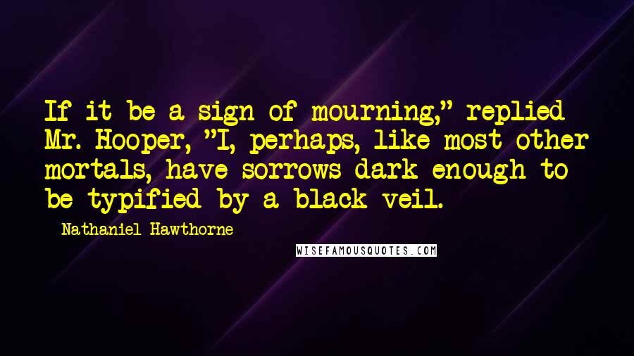 Nathaniel Hawthorne Quotes: If it be a sign of mourning," replied Mr. Hooper, "I, perhaps, like most other mortals, have sorrows dark enough to be typified by a black veil.