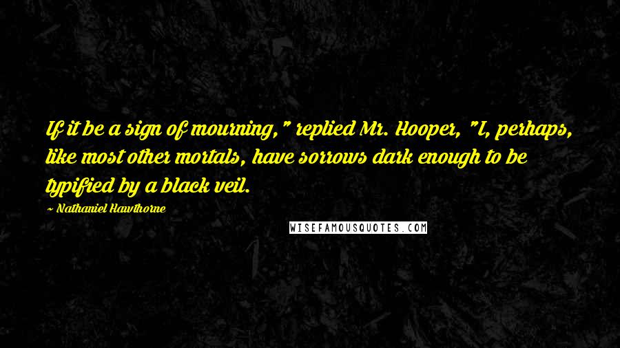 Nathaniel Hawthorne Quotes: If it be a sign of mourning," replied Mr. Hooper, "I, perhaps, like most other mortals, have sorrows dark enough to be typified by a black veil.