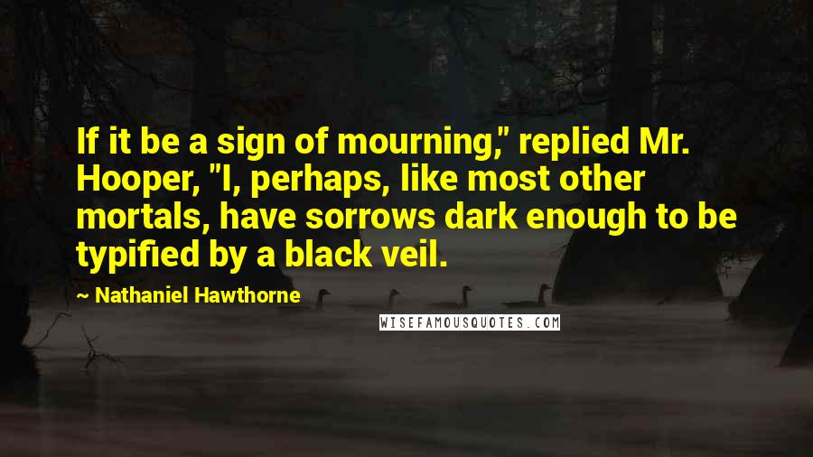 Nathaniel Hawthorne Quotes: If it be a sign of mourning," replied Mr. Hooper, "I, perhaps, like most other mortals, have sorrows dark enough to be typified by a black veil.