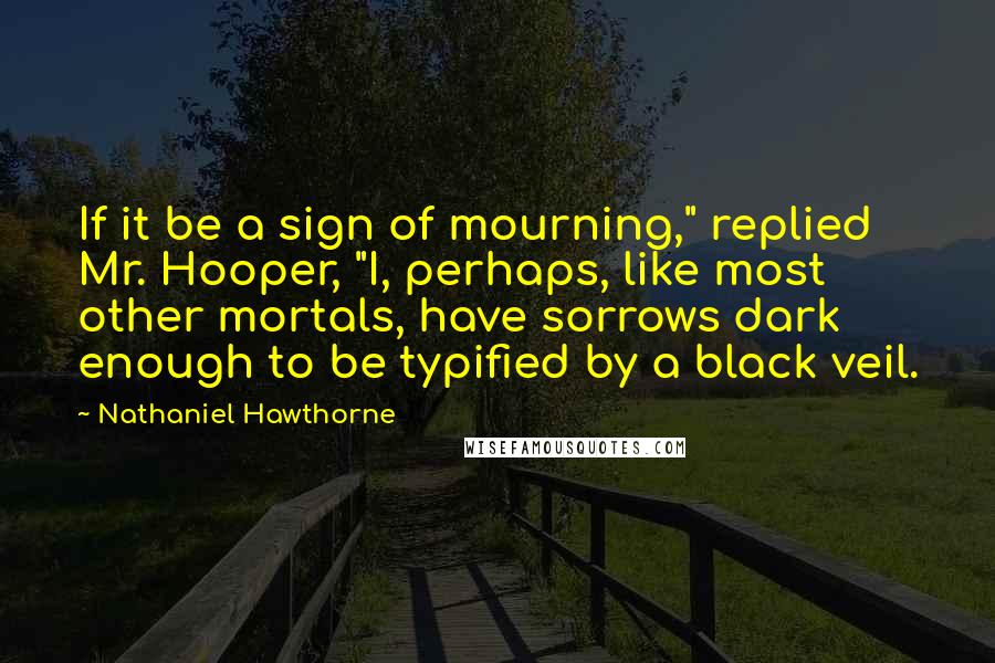 Nathaniel Hawthorne Quotes: If it be a sign of mourning," replied Mr. Hooper, "I, perhaps, like most other mortals, have sorrows dark enough to be typified by a black veil.