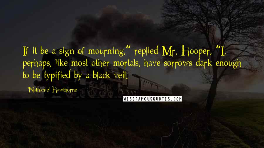 Nathaniel Hawthorne Quotes: If it be a sign of mourning," replied Mr. Hooper, "I, perhaps, like most other mortals, have sorrows dark enough to be typified by a black veil.
