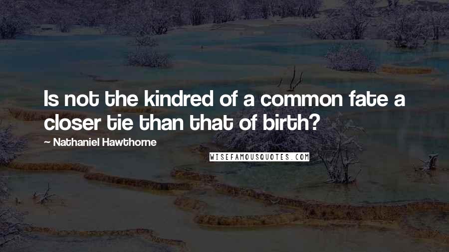 Nathaniel Hawthorne Quotes: Is not the kindred of a common fate a closer tie than that of birth?